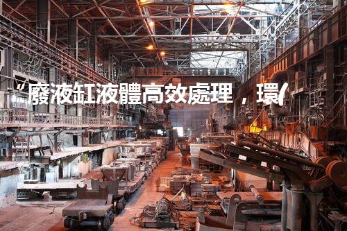 “廢液缸液體高效處理，環(huán)保新篇章開(kāi)啟！”